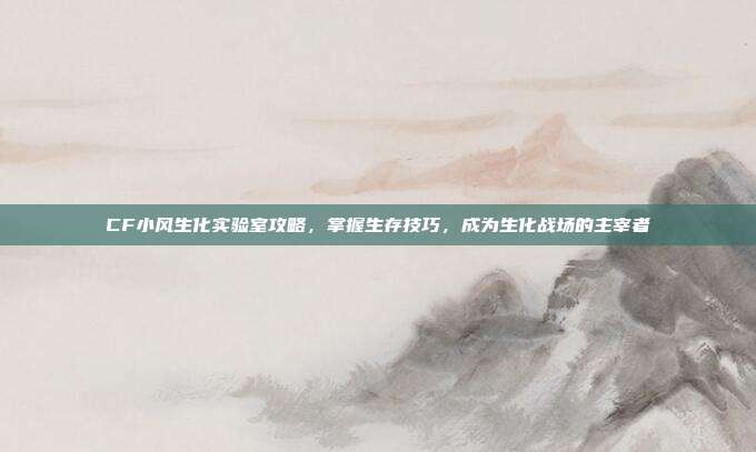 CF小风生化实验室攻略，掌握生存技巧，成为生化战场的主宰者