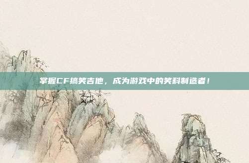 掌握CF搞笑吉他，成为游戏中的笑料制造者！