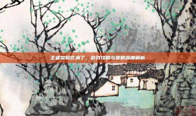 王者荣耀区满了，游戏攻略与策略深度解析