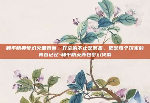 和平精英梦幻火箭背包,升空的不止是装备,更是每个玩家的青春记忆-和平精英背包梦幻火箭