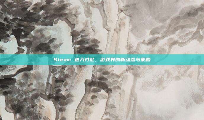 Steam 进入讨论，游戏界的新动态与策略