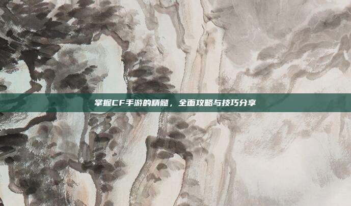 掌握CF手游的精髓，全面攻略与技巧分享