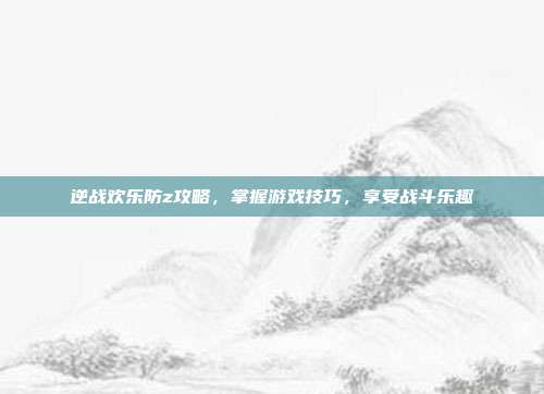 逆战欢乐防z攻略，掌握游戏技巧，享受战斗乐趣