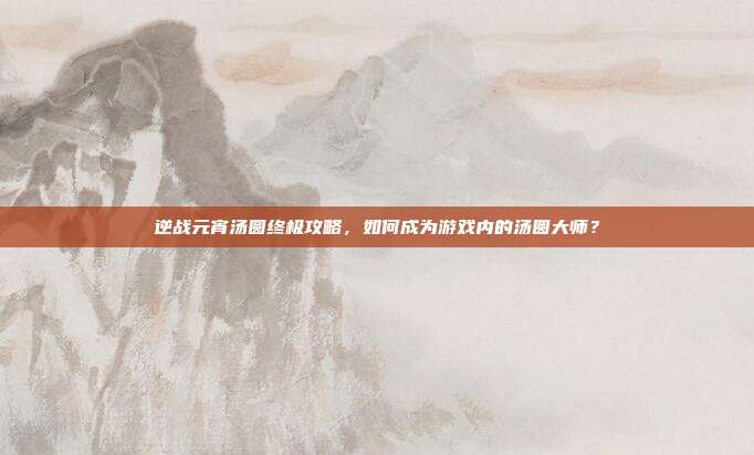 逆战元宵汤圆终极攻略，如何成为游戏内的汤圆大师？