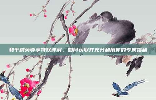 和平精英尊享特权详解，如何获取并充分利用你的专属福利