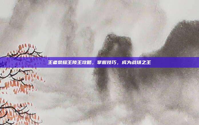 王者荣耀王陵王攻略，掌握技巧，成为战场之王