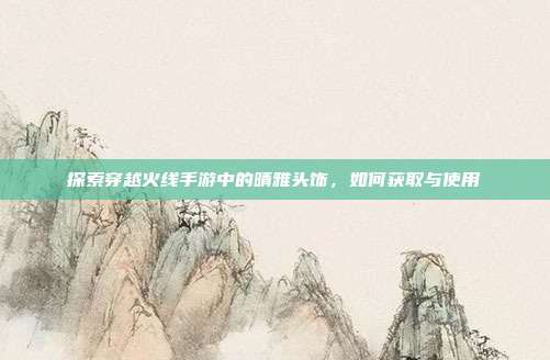 探索穿越火线手游中的晴雅头饰，如何获取与使用