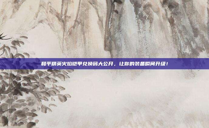 和平精英火焰铠甲兑换码大公开，让你的装备瞬间升级！