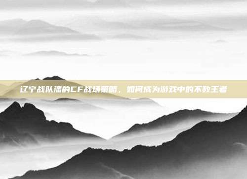 辽宁战队潘的CF战场策略，如何成为游戏中的不败王者