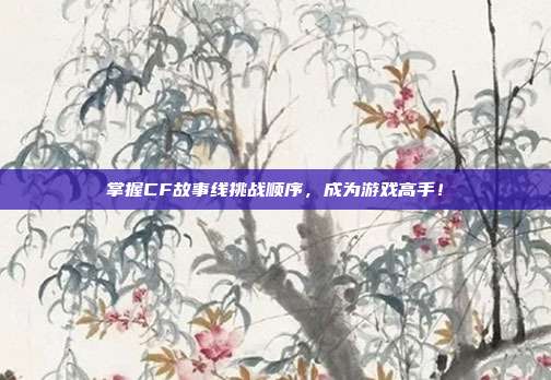 掌握CF故事线挑战顺序，成为游戏高手！