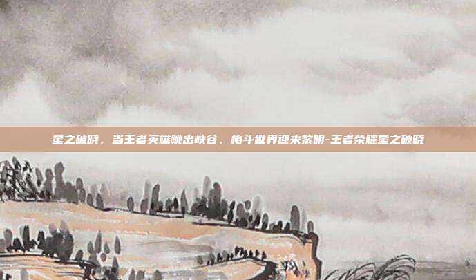星之破晓，当王者英雄跳出峡谷，格斗世界迎来黎明-王者荣耀星之破晓