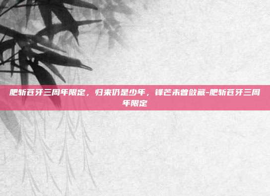 肥斩苍牙三周年限定,归来仍是少年,锋芒未曾敛藏-肥斩苍牙三周年限定