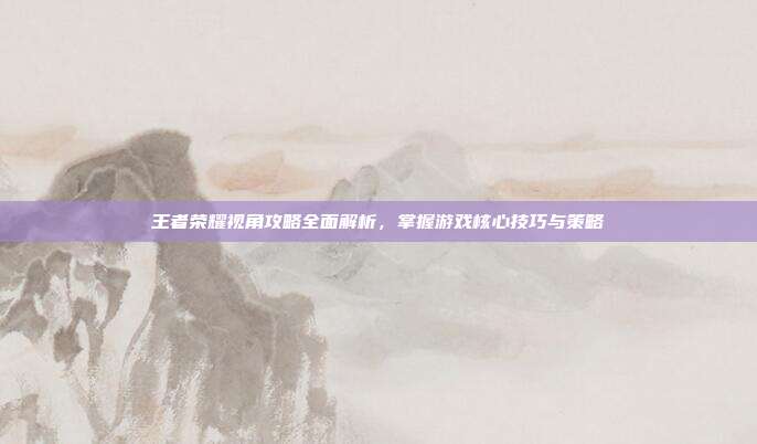 王者荣耀视角攻略全面解析，掌握游戏核心技巧与策略