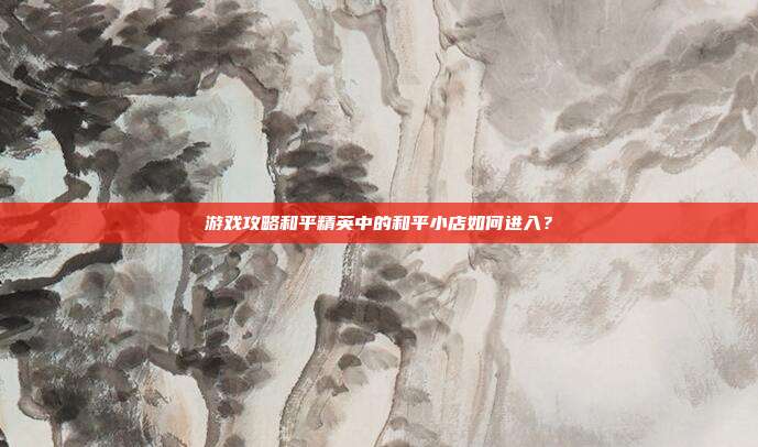 游戏攻略和平精英中的和平小店如何进入？