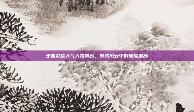 王者荣耀人气人物排名，游戏风云中的璀璨星辰
