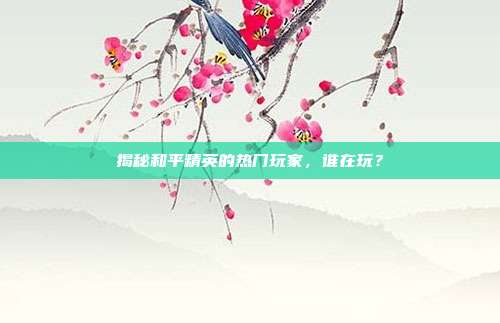 揭秘和平精英的热门玩家，谁在玩？