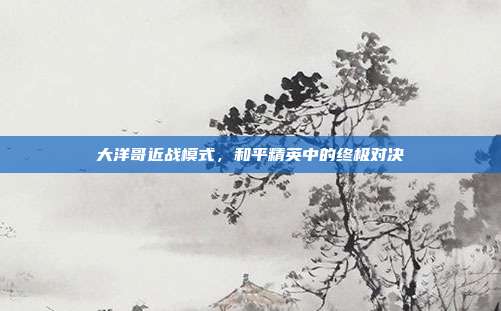 大洋哥近战模式，和平精英中的终极对决