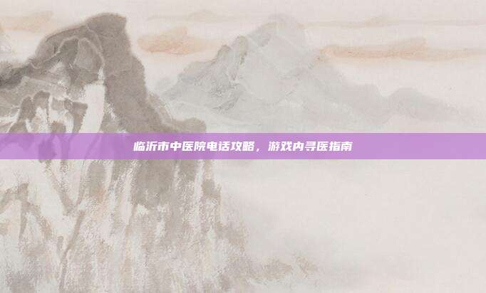临沂市中医院电话攻略，游戏内寻医指南