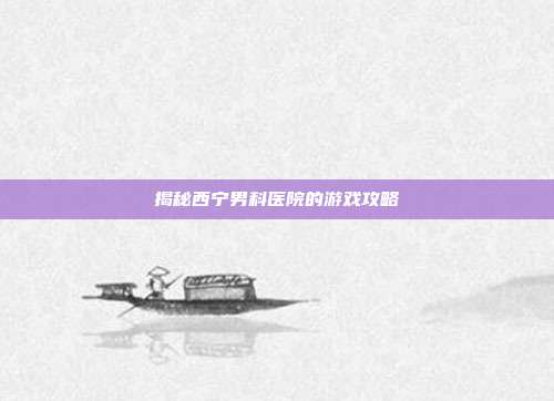 揭秘西宁男科医院的游戏攻略