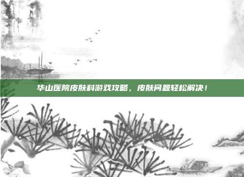 华山医院皮肤科游戏攻略,皮肤问题轻松解决!