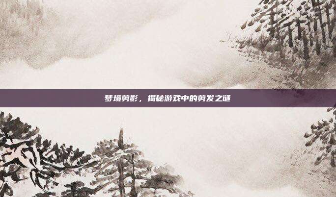 梦境剪影,揭秘游戏中的剪发之谜