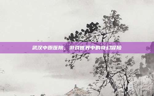 武汉中原医院，游戏世界中的奇幻冒险
