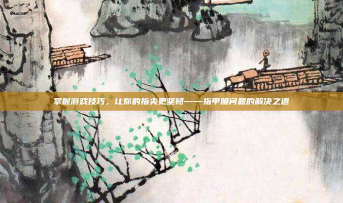 掌握游戏技巧，让你的指尖更坚韧——指甲脆问题的解决之道