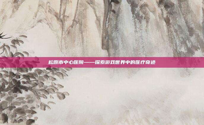 松原市中心医院——探索游戏世界中的医疗奇迹