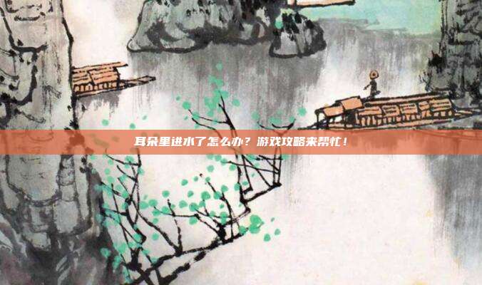 耳朵里进水了怎么办？游戏攻略来帮忙！