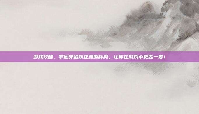 游戏攻略，掌握牙齿矫正器的种类，让你在游戏中更胜一筹！