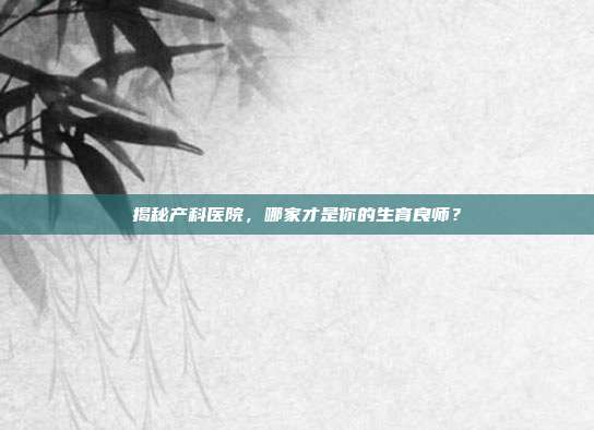 揭秘产科医院,哪家才是你的生育良师?