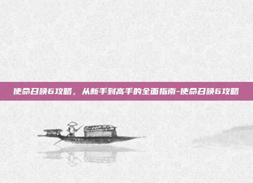 使命召唤6攻略，从新手到高手的全面指南-使命召唤6攻略