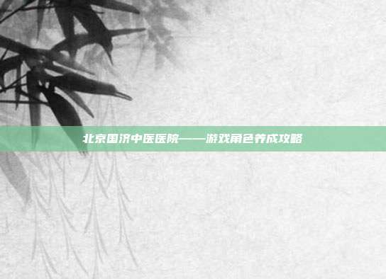 北京国济中医医院——游戏角色养成攻略