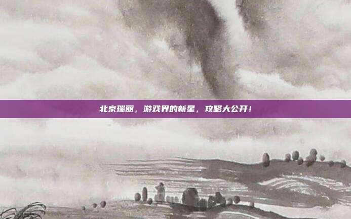 北京瑞丽，游戏界的新星，攻略大公开！