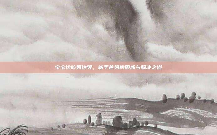 宝宝边吃奶边哭，新手爸妈的困惑与解决之道
