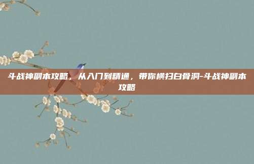 斗战神副本攻略，从入门到精通，带你横扫白骨洞-斗战神副本攻略