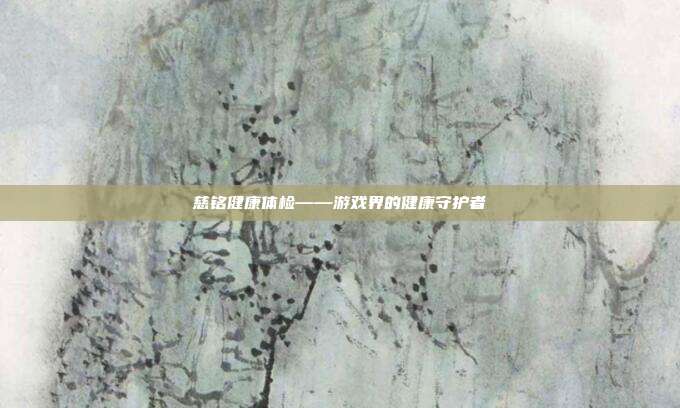 慈铭健康体检——游戏界的健康守护者