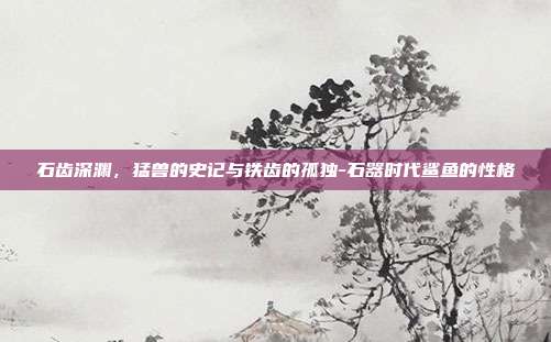 石齿深渊，猛兽的史记与铁齿的孤独-石器时代鲨鱼的性格