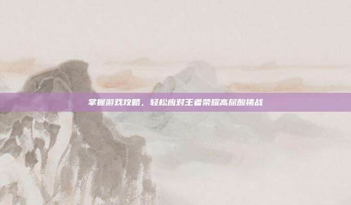 掌握游戏攻略,轻松应对王者荣耀高尿酸挑战