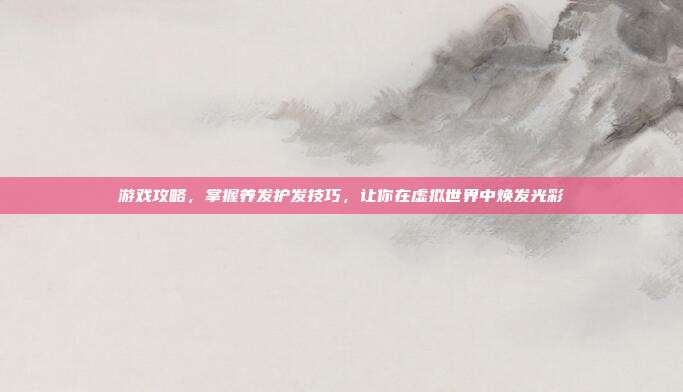 游戏攻略，掌握养发护发技巧，让你在虚拟世界中焕发光彩