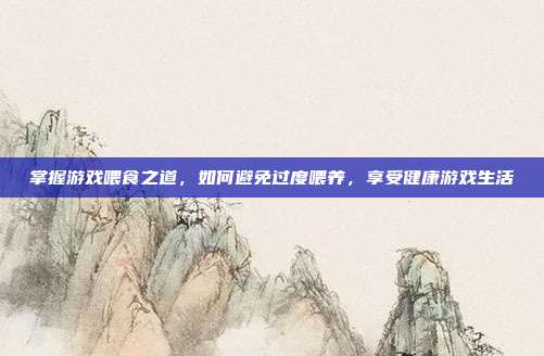 掌握游戏喂食之道，如何避免过度喂养，享受健康游戏生活