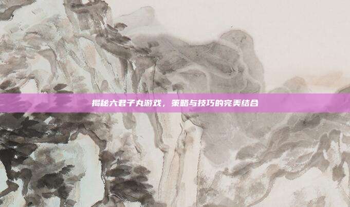 揭秘六君子丸游戏，策略与技巧的完美结合