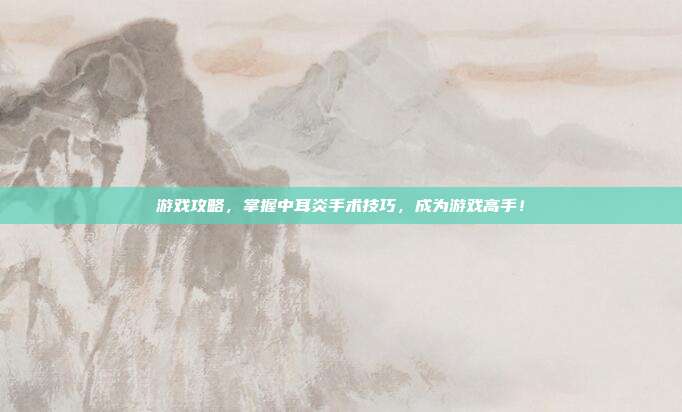 游戏攻略,掌握中耳炎手术技巧,成为游戏高手!