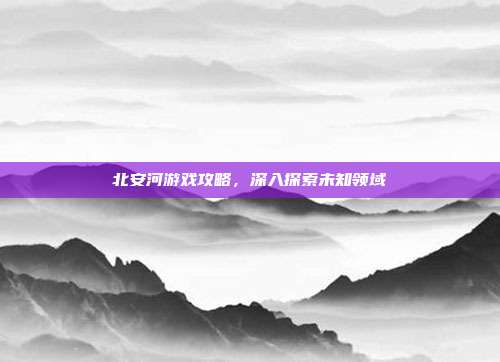 北安河游戏攻略，深入探索未知领域