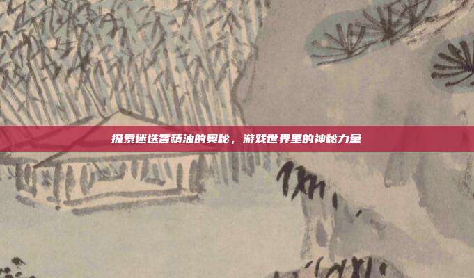 探索迷迭香精油的奥秘,游戏世界里的神秘力量