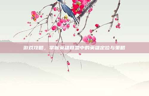 游戏攻略,掌握英雄联盟中的英雄定位与策略