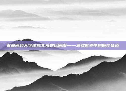 首都医科大学附属北京地坛医院——游戏世界中的医疗奇迹