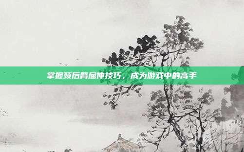 掌握颈后臂屈伸技巧,成为游戏中的高手