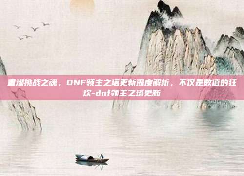 重燃挑战之魂,DNF领主之塔更新深度解析,不仅是数值的狂欢-dnf领主之塔更新