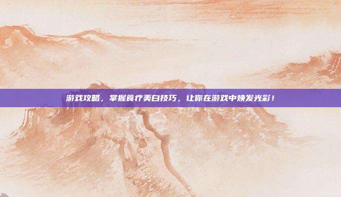 游戏攻略，掌握食疗美白技巧，让你在游戏中焕发光彩！